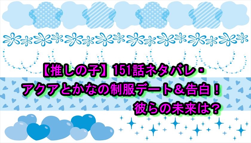 【推しの子】151話ネタバレ・アクアとかなの制服デート＆告白！彼らの未来は？